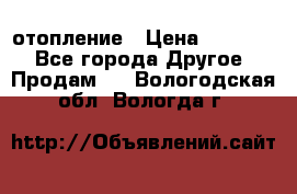 отопление › Цена ­ 50 000 - Все города Другое » Продам   . Вологодская обл.,Вологда г.